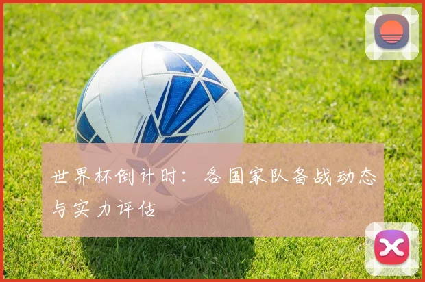 世界杯倒计时:各国家队备战动态与实力评估