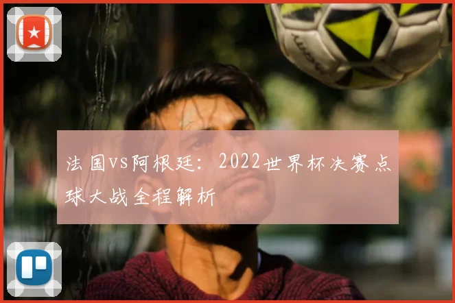 法国vs阿根廷：2022世界杯决赛点球大战全程解析