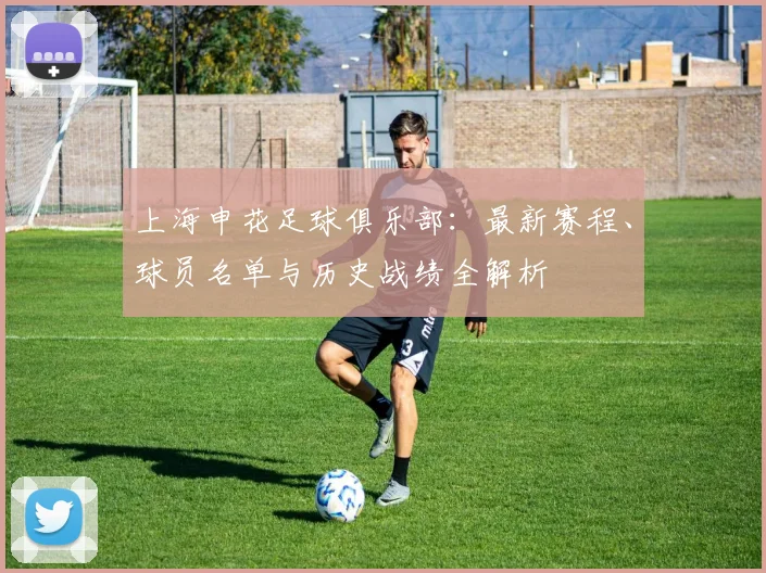上海申花足球俱乐部:最新赛程、球员名单与历史战绩全解析